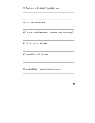 55
38. We stopped to drink in the beautiful scenery.
______________________________________________________
______________________________________________________
______________________________________________________
39. His words can be trusted.
______________________________________________________
______________________________________________________
40. The police team has cemented close ties with the hospital staff.
______________________________________________________
______________________________________________________
41. The boss gave her a hot look.
______________________________________________________
______________________________________________________
42. He could not bridle his anger.
______________________________________________________
______________________________________________________
______________________________________________________
43. He attacked every weak point in my argument.
______________________________________________________
______________________________________________________
 