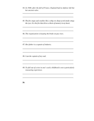 56
44. In 1940, after the fall of France, England had no defense left but
her ancient valor.
______________________________________________________
______________________________________________________
45. The fire snaps and crackles like a whip; its sharp acrid smoke stings
the eyes. It is the fire that drives a thorn of memory in my heart.
______________________________________________________
______________________________________________________
46. The organization is keeping the brake on pay rises.
______________________________________________________
______________________________________________________
47. Her father is a captain of industry.
______________________________________________________
______________________________________________________
48. I am the captain of my soul.
______________________________________________________
______________________________________________________
49. To fall out of a tree in one’s early childhood is not a particularly
reassuring experience.
______________________________________________________
______________________________________________________
 