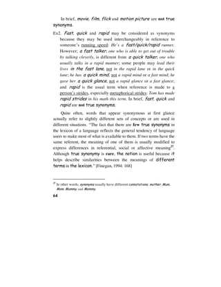 64
In brief, movie, film, flick and motion picture are not true
synonyms.
Ex2. Fast, quick and rapid may be considered as synonyms
because they may be used interchangeably in reference to
someone’s running speed: He’s a fast/quick/rapid runner.
However; a fast talker, one who is able to get out of trouble
by talking cleverly, is different from a quick talker, one who
usually talks in a rapid manner; some people may lead their
lives in the fast lane, not in the rapid lane or in the quick
lane; he has a quick mind, not a rapid mind or a fast mind; he
gave her a quick glance, not a rapid glance or a fast glance;
and rapid is the usual term when reference is made to a
person’s strides, especially metaphorical strides: Tom has made
rapid strides in his math this term. In brief, fast, quick and
rapid are not true synonyms.
Quite often, words that appear synonymous at first glance
actually refer to slightly different sets of concepts or are used in
different situations. “The fact that there are few true synonyms in
the lexicon of a language reflects the general tendency of language
users to make most of what is available to them. If two terms have the
same referent, the meaning of one of them is usually modified to
express differences in referential, social or affective meaning27
.
Although true synonymy is rare, the notion is useful because it
helps describe similarities between the meanings of different
terms in the lexicon.” [Finegan, 1994: 168]
27
In other words, synonyms usually have different connotations: mother, Mum,
Mom, Mummy, and Mommy.
 