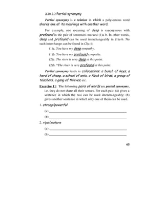 65
2.10.2.2 Partial synonymy
Partial synonymy is a relation in which a polysemous word
shares one of its meanings with another word.
For example, one meaning of deep is synonymous with
profound in the pair of sentences marked (1)a-b. In other words,
deep and profound can be used interchangeably in (1)a-b. No
such interchange can be found in (2)a-b:
(1)a. You have my deep sympathy.
(1)b. You have my profound sympathy.
(2)a. The river is very deep at this point.
(2)b. *The river is very profound at this point.
Partial synonymy leads to collocations: a bunch of keys, a
herd of sheep, a school of ants, a flock of birds, a group of
teachers, a gang of thieves, etc.
Exercise 11: The following pairs of words are partial synonyms,
i.e. they do not share all their senses. For each pair, (a) gives a
sentence in which the two can be used interchangeably; (b)
gives another sentence in which only one of them can be used.
1. strong/powerful
(a) ________________________________________________
(b) ________________________________________________
2. ripe/mature
(a) ________________________________________________
(b) ________________________________________________
 