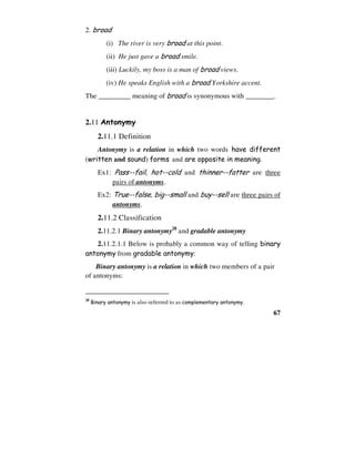 67
2. broad
(i) The river is very broad at this point.
(ii) He just gave a broad smile.
(iii) Luckily, my boss is a man of broad views.
(iv) He speaks English with a broad Yorkshire accent.
The _________ meaning of broad is synonymous with ________.
2.11 Antonymy
2.11.1 Definition
Antonymy is a relation in which two words have different
(written and sound) forms and are opposite in meaning.
Ex1: Pass--fail, hot--cold and thinner--fatter are three
pairs of antonyms.
Ex2: True--false, big--small and buy--sell are three pairs of
antonyms.
2.11.2 Classification
2.11.2.1 Binary antonymy28
and gradable antonymy
2.11.2.1.1 Below is probably a common way of telling binary
antonymy from gradable antonymy:
Binary antonymy is a relation in which two members of a pair
of antonyms:
28
Binary antonymy is also referred to as complementary antonymy.
 