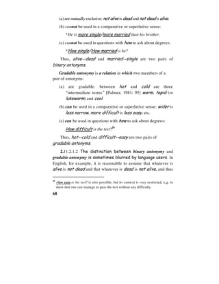 68
(a) are mutually exclusive: not alive is dead and not dead is alive.
(b) cannot be used in a comparative or superlative sense:
*He is more single/more married than his brother.
(c) cannot be used in questions with how to ask about degrees:
*How single/How married is he?
Thus, alive--dead and married--single are two pairs of
binary antonyms.
Gradable antonymy is a relation in which two members of a
pair of antonyms:
(a) are gradable: between hot and cold are three
“intermediate terms” [Palmer, 1981: 95] warm, tepid (or
lukewarm) and cool.
(b) can be used in a comparative or superlative sense: wider is
less narrow, more difficult is less easy, etc.
(c) can be used in questions with how to ask about degrees:
How difficult is the test?29
Thus, hot--cold and difficult--easy are two pairs of
gradable antonyms.
2.11.2.1.2 The distinction between binary antonymy and
gradable antonymy is sometimes blurred by language users. In
English, for example, it is reasonable to assume that whatever is
alive is not dead and that whatever is dead is not alive, and thus
29
How easy is the test? is also possible, but its context is very restricted, e.g. to
show that one can manage to pass the test without any difficulty.
 