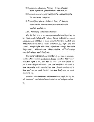 70
 Comparative adjectives: thinner--fatter, cheaper --
more expensive, greater than--less than, etc.
 Comparative adverbs: more efficiently--less efficiently,
faster--more slowly, etc.
 Prepositions: above--below, in front of--behind,
over--under, before--after, north of--south of,
west of--east of, etc.
2.11.3 Antonymy and (un)markedness
Words that are in an antonymous relationship often do
not have equal status with respect to markedness. In a pair of
antonyms, one member is more unmarked (or less marked) and
the other is more marked (or less unmarked), e.g. high--low, tall-
-short, heavy--light, far--near, expensive--cheap, hot--cold,
long--short, wide--narrow, deep--shallow, difficult--easy,
married--single, well--badly, etc.
The unmarkedness of one member of any pair of antonyms
enables it to occur in questions of degree like How heavy is it?
(not How light is it?), How tall are you? (not How short are
you?), How deep is the canal? (not How shallow is the canal?),
How expensive is this bracelet? (not How cheap is this bracelet?),
How well can you speak English? (not How badly can you speak
English?), etc.
Similarly, since married is less marked than single, we say we
talk about one’s marital status, and not about one’s single status.
 