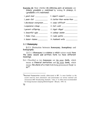 72
Exercise 16: State whether the following pairs of antonyms are
binary, gradable or relational by writing B (binary), G
(gradable) or R (relational):
1. good--bad: ______________ 9. import--export: ________________________________
2. pass--fail: ______________ 10. better than--worse than: _________________________
3.deciduous--evergreen:_____ 11. easy--difficult: ________________________________
4.expensive—cheap: ________ 12. hot--cold: ________________________________
5.parent--offspring: ________ 13. legal--illegal: ________________________________
6. beautiful--ugly: __________ 14. asleep--awake: ________________________________
7. false--true:______________ 15. rude--polite: ________________________________
8. lessor--lessee: ___________ 16. husband--wife: ________________________________
2.12 Homonymy
2.12.1 Distinction between homonymy, homophony and
homography
2.12.1.1 Homonymy is a relation in which various words have
the same (sound and written) form but have different
meanings.
Ex1: Classified as two homonyms are the noun bank1, which
means a financial institution, and the noun bank2, which
means the shore of a river; both being pronounced /b`7k/ in
RP32
.
32
Received Pronunciation (usually abbreviated to RP) “is most familiar as the
accent used by most announcers and newsreaders on serious national and
international BBC broadcasting channels.” Also, it “is often most recommended
for foreign learners studying British English.” [Roach, 1991: 4]
 