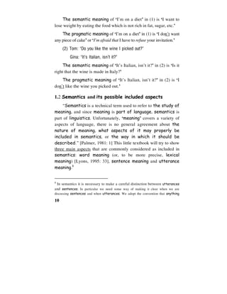 10
The semantic meaning of ‘I’m on a diet’ in (1) is ‘I want to
lose weight by eating the food which is not rich in fat, sugar, etc.’
The pragmatic meaning of ‘I’m on a diet’ in (1) is ‘I don’t want
any piece of cake’ or ‘I’m afraid that I have to refuse your invitation.’
(2) Tom: ‘Do you like the wine I picked out?’
Gina: ‘It’s Italian, isn’t it?’
The semantic meaning of ‘It’s Italian, isn’t it?’ in (2) is ‘Is it
right that the wine is made in Italy?’
The pragmatic meaning of ‘It’s Italian, isn’t it?’ in (2) is ‘I
don’t like the wine you picked out.’
1.2 Semantics and its possible included aspects
“Semantics is a technical term used to refer to the study of
meaning, and since meaning is part of language, semantics is
part of linguistics. Unfortunately, ‘meaning’ covers a variety of
aspects of language, there is no general agreement about the
nature of meaning, what aspects of it may properly be
included in semantics, or the way in which it should be
described.” [Palmer, 1981: 1] This little textbook will try to show
three main aspects that are commonly considered as included in
semantics: word meaning (or, to be more precise, lexical
meaning) [Lyons, 1995: 33], sentence meaning and utterance
meaning.1
1
In semantics it is necessary to make a careful distinction between utterances
and sentences. In particular we need some way of making it clear when we are
discussing sentences and when utterances. We adopt the convention that anything
 