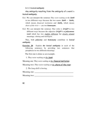 82
2.14.2 Lexical ambiguity
Any ambiguity resulting from the ambiguity of a word is
lexical ambiguity.
Ex1. We can interpret the sentence They were waiting at the bank
in two different ways because the two nouns bank — bank1,
which means financial institution and bank2, which means
shore of the river — are two homonyms.
Ex2. We can interpret the sentence That robot is bright in two
different ways because the adjective bright is a polysemous
word which has two slightly different but closely related
meanings: shining and intelligent.
Thus, both polysemy and homonymy contribute to lexical
ambiguity.
Exercise 20: Explain the lexical ambiguity in each of the
following sentences by providing two sentences that
paraphrase its two different meanings.
The first one is done as an example.
1. They were waiting at the bank.
Meaning one: They were waiting at the financial institution.
Meaning two: They were waiting at the shore of the river.
2. The long drill is boring.
Meaning one: ______________________________________
Meaning two: ______________________________________
 
