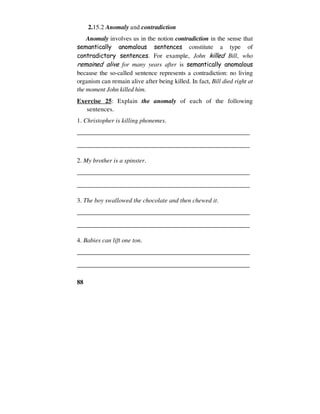 88
2.15.2 Anomaly and contradiction
Anomaly involves us in the notion contradiction in the sense that
semantically anomalous sentences constitute a type of
contradictory sentences. For example, John killed Bill, who
remained alive for many years after is semantically anomalous
because the so-called sentence represents a contradiction: no living
organism can remain alive after being killed. In fact, Bill died right at
the moment John killed him.
Exercise 25: Explain the anomaly of each of the following
sentences.
1. Christopher is killing phonemes.
______________________________________________________
______________________________________________________
2. My brother is a spinster.
______________________________________________________
______________________________________________________
3. The boy swallowed the chocolate and then chewed it.
______________________________________________________
______________________________________________________
4. Babies can lift one ton.
______________________________________________________
______________________________________________________
 
