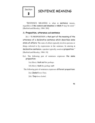 91
Section
3
3
3
3
SENTENCE MEANING
“SENTENCE MEANING is what a sentence means,
regardless of the context and situation in which it may be used.”
[Hurford and Heasley, 1984: 269]
3.1 Proposition, utterance and sentence
3.1.1 “A PROPOSITION is that part of the meaning of the
utterance of a declarative sentence which describes some
state of affairs. The state of affairs typically involves persons or
things referred to by expressions in the sentence. In uttering a
declarative sentence a speaker typically asserts a proposition.”
[Hurford and Heasley, 1984: 19]
Ex1. The following pair of sentences expresses the same
proposition:
1(a) Harry took out the garbage.
1(b) Harry took the garbage out.
The following pair of sentences expresses different propositions:
2(a) Isobel loves Tony.
2(b) Tony loves Isobel.
 