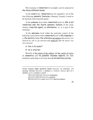 11
The meaning of remarried, for example, can be analysed in
the three different levels.
At the word level, remarried may be regarded a set of the
four following semantic features: [+human], [±male], [+used to
be married], and [+married again].
At the sentence level when remarried occurs in She is not
remarried, only the fourth semantic feature of the word,
namely [+married again], is informative, i.e. it is part of the
statement.
At the utterance level within the particular context of the
following conversation when remarried occurs in B’s response, it
is the word that helps the utterance presuppose that pastors are
allowed by rule to get married and implicate that the pastor was
once married.
A: ‘How is the pastor?’
B: ‘He is remarried.’
Because of the nature of the subject and the variety of views
on semantics and its possible included aspects, the little
textbook cannot hope to be more than an introductory survey.
written between single quotation marks represents ‘an utterance’, and
anything italicized represents a sentence or (similarly abstract) part of a
sentence, such as a phrase or a word:
‘She is not remarried’ represents an utterance.
She is not remarried represents a sentence.
Married represents a word conceived as part of a sentence.
 