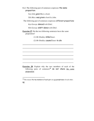 92
Ex2. The following pair of sentences expresses the same
proposition:
3(a) John gave Mary a book.
3(b) Mary was given a book by John.
The following pair of sentences expresses different propositions:
4(a) George danced with Ethel.
4(b) George didn’t dance with Ethel.
Exercise 27: Do the two following sentences have the same
proposition?
(1) Mr Dindlay killed Janet.
(2) Mr Dindlay caused Janet to die.
______________________________________________________
______________________________________________________
______________________________________________________
______________________________________________________
______________________________________________________
______________________________________________________
Exercise 28: Explain why the two members of each of the
following pairs of sentences35
do not share the same
proposition.
35
This means the two members of each pair are not paraphrases of each other.
 