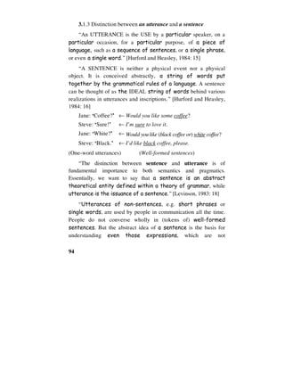 94
3.1.3 Distinction between an utterance and a sentence
“An UTTERANCE is the USE by a particular speaker, on a
particular occasion, for a particular purpose, of a piece of
language, such as a sequence of sentences, or a single phrase,
or even a single word.” [Hurford and Heasley, 1984: 15]
“A SENTENCE is neither a physical event nor a physical
object. It is conceived abstractly, a string of words put
together by the grammatical rules of a language. A sentence
can be thought of as the IDEAL string of words behind various
realizations in utterances and inscriptions.” [Hurford and Heasley,
1984: 16]
Jane: ‘Coffee?’ ← Would you like some coffee?
Steve: ‘Sure!’ ← I’m sure to love it.
Jane: ‘White?’ ← Would you like (black coffee or) white coffee?
Steve: ‘Black.’ ← I’d like black coffee, please.
(One-word utterances) (Well-formed sentences)
“The distinction between sentence and utterance is of
fundamental importance to both semantics and pragmatics.
Essentially, we want to say that a sentence is an abstract
theoretical entity defined within a theory of grammar, while
utterance is the issuance of a sentence.” [Levinson, 1983: 18]
“Utterances of non-sentences, e.g. short phrases or
single words, are used by people in communication all the time.
People do not converse wholly in (tokens of) well-formed
sentences. But the abstract idea of a sentence is the basis for
understanding even those expressions, which are not
 