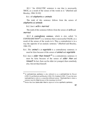 97
3.2.1 “An ANALYTIC sentence is one that is necessarily
TRUE, as a result of the senses of the words in it.” [Hurford and
Heasley, 1984: 91-92]
Ex1. All elephants are animals.
The truth of this sentence follows from the senses of
elephants and animals.
Ex2. Sam’s wife is married.
The truth of this sentence follows from the senses of wife and
married.
3.2.2 A contradictory sentence, which is also called “A
CONTRADICTION38
, is a sentence that is necessarily FALSE, as a
result of the senses of the words in it. Thus a contradiction is in a
way the opposite of an analytic sentence.” [Hurford and Heasley,
1984: 93]
Ex1. This animal is a vegetable is a contradictory sentence; it
must be false because of the senses of animal and vegetable.
Ex2. Sam is older than himself 39
is a contradictory sentence; it
must be false because of the senses of older than and
himself. In fact, Sam can be older (or younger) than somebody
else, but not than himself.
38
A contradictory sentence is also referred to as a contradiction by Peccei
[1999: 9] and Hurford and Heasley [1984: 93]. Goddard [1998: 17] uses the term
contradiction to refer to a somewhat different notion: “Contradiction is where a
sentence must be false because of the meanings involved.”
39
Notice that Sam looks older than he is proves to be a synthetic sentence.
 