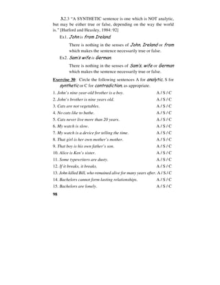 98
3.2.3 “A SYNTHETIC sentence is one which is NOT analytic,
but may be either true or false, depending on the way the world
is.” [Hurford and Heasley, 1984: 92]
Ex1. John is from Ireland.
There is nothing in the senses of John, Ireland or from
which makes the sentence necessarily true or false.
Ex2. Sam’s wife is German.
There is nothing in the senses of Sam’s, wife or German
which makes the sentence necessarily true or false.
Exercise 30: Circle the following sentences A for analytic, S for
synthetic or C for contradiction, as appropriate.
1. John’s nine-year-old brother is a boy. A / S / C
2. John’s brother is nine years old. A / S / C
3. Cats are not vegetables. A / S / C
4. No cats like to bathe. A / S / C
5. Cats never live more than 20 years. A / S / C
6. My watch is slow. A / S / C
7. My watch is a device for telling the time. A / S / C
8. That girl is her own mother’s mother. A / S / C
9. That boy is his own father’s son. A / S / C
10. Alice is Ken’s sister. A / S / C
11. Some typewriters are dusty. A / S / C
12. If it breaks, it breaks. A / S / C
13. John killed Bill, who remained alive for many years after. A / S / C
14. Bachelors cannot form lasting relationships. A / S / C
15. Bachelors are lonely. A / S / C
 