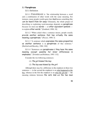 99
3.3 Paraphrase
3.3.1 Definition
3.3.1.1 PARAPHRASE is “the relationship between a word
and a combination of other words with the same meaning. For
instance, many people would agree that loud means something like
can be heard from far away. Ultimately, the whole project of
describing or explaining word-meanings depends on paraphrase
because we must use words — or other equivalent symbols —
to explain other words.” [Goddard, 1998: 18]
3.3.1.2 “When asked what a sentence means, people usually
provide another sentence that has virtually the same
meaning, a paraphrase.” [Peccei, 1999: 3]
3.3.1.3 “A sentence which expresses the same proposition
as another sentence is a paraphrase of that sentence.”
[Hurford and Heasley, 1984: 104]
3.3.1.4 “Sentences are paraphrases if they have the same
meaning (except possibly for minor differences in
emphases).” [Fromkin and Rodman, 1993: 132]
Consider the two following sentences:
(1) The girl kissed the boy.
(2) The boy was kissed by the girl.
Although there may be a difference in the emphasis in these two
sentences — in the second the emphasis is on what happened to the
boy, whereas in the first the emphasis is on what the girl did — the
meaning relations between the verb kiss and the two noun
 