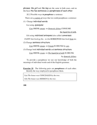 100
phrases the girl and the boy are the same in both cases, and on
this basis the two sentences are paraphrases of each other.
3.3.2 Possible ways to paraphrase a sentence
There are a variety of ways that we could paraphrase a sentence:
(1) Change individual words:
1(a) using synonyms:
Cats DRINK cream. ⇔ Domestic felines CONSUME
the liquid fat of milk.
1(b) using relational antonyms (also called converses):
I LENT that book to Jim. ⇔ Jim BORROWED that book from me.
(2) Change sentence structure:
Cats DRINK cream. ⇔ Cream IS DRUNK by cats.
(3) Change both individual words and sentence structure:
Cats DRINK cream. ⇔ The liquid fat of milk IS DRUNK
by domestic felines.
To provide a paraphrase we use our knowledge of both the
meanings of individual words and of the English grammar.
Exercise 31: The following pairs are paraphrases of each other.
Identify the way employed to paraphrase them.
1(a) The house was CONCEALED by the tree.
1(b) The house was HIDDEN by the tree.
 