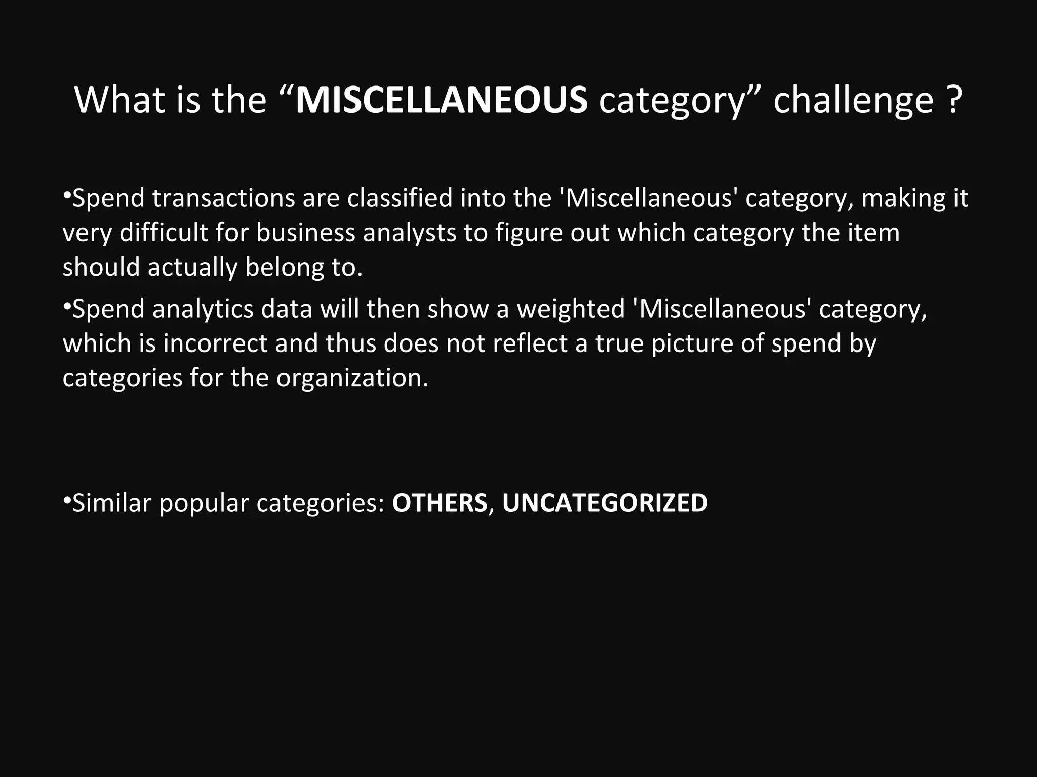 What is the “MISCELLANEOUS category” challenge ?

•Spend transactions are classified into the 'Miscellaneous' category, making it
very difficult for business analysts to figure out which category the item
should actually belong to.
•Spend analytics data will then show a weighted 'Miscellaneous' category,
which is incorrect and thus does not reflect a true picture of spend by
categories for the organization.



•Similar popular categories: OTHERS, UNCATEGORIZED
 