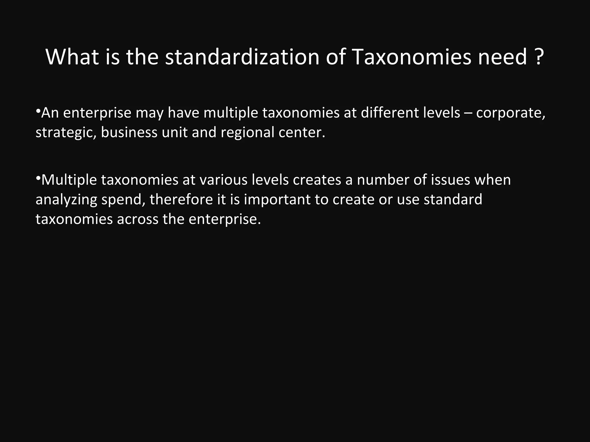What is the standardization of Taxonomies need ?

•An enterprise may have multiple taxonomies at different levels – corporate,
strategic, business unit and regional center.

•Multiple taxonomies at various levels creates a number of issues when
analyzing spend, therefore it is important to create or use standard
taxonomies across the enterprise.
 