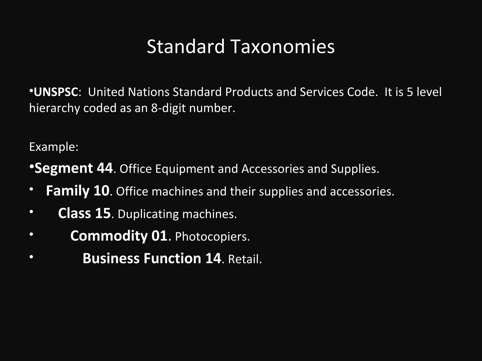 Standard Taxonomies
•UNSPSC: United Nations Standard Products and Services Code. It is 5 level
hierarchy coded as an 8-digit number.

Example:
•Segment 44. Office Equipment and Accessories and Supplies.
• Family 10. Office machines and their supplies and accessories.
•   Class 15. Duplicating machines.
•     Commodity 01. Photocopiers.
•       Business Function 14. Retail.
 