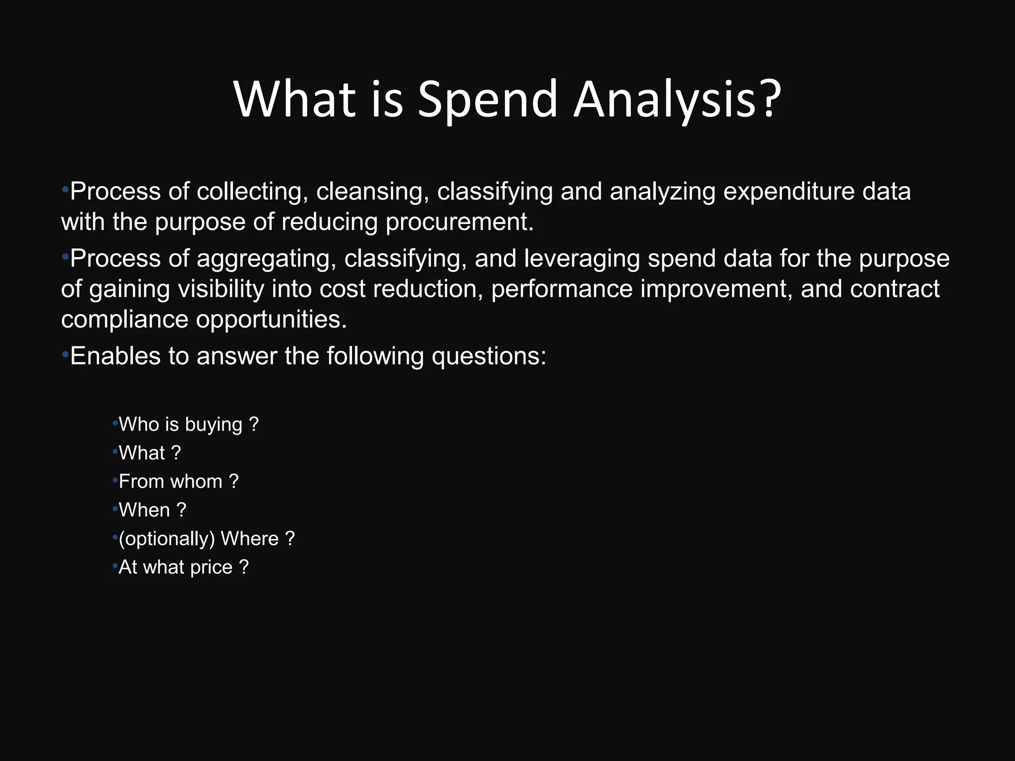 What is Spend Analysis?
•Process of collecting, cleansing, classifying and analyzing expenditure data
with the purpose of reducing procurement.
•Process of aggregating, classifying, and leveraging spend data for the purpose
of gaining visibility into cost reduction, performance improvement, and contract
compliance opportunities.
•Enables to answer the following questions:

    •Who is buying ?
    •What ?
    •From whom ?
    •When ?
    •(optionally) Where ?
    •At what price ?
 