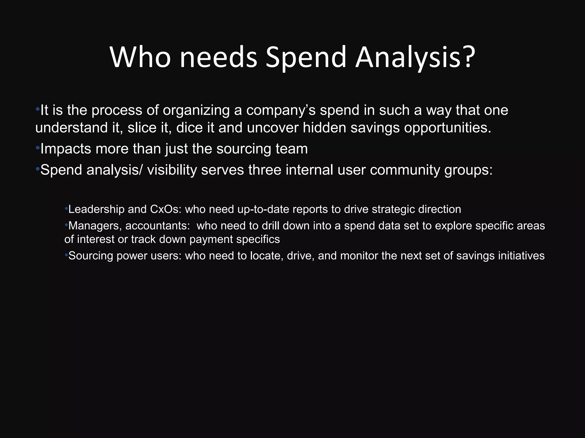 Who needs Spend Analysis?
•It is the process of organizing a company’s spend in such a way that one
understand it, slice it, dice it and uncover hidden savings opportunities.
•Impacts more than just the sourcing team
•Spend analysis/ visibility serves three internal user community groups:

    •Leadership and CxOs: who need up-to-date reports to drive strategic direction
    •Managers, accountants: who need to drill down into a spend data set to explore specific areas
    of interest or track down payment specifics
    •Sourcing power users: who need to locate, drive, and monitor the next set of savings initiatives
 