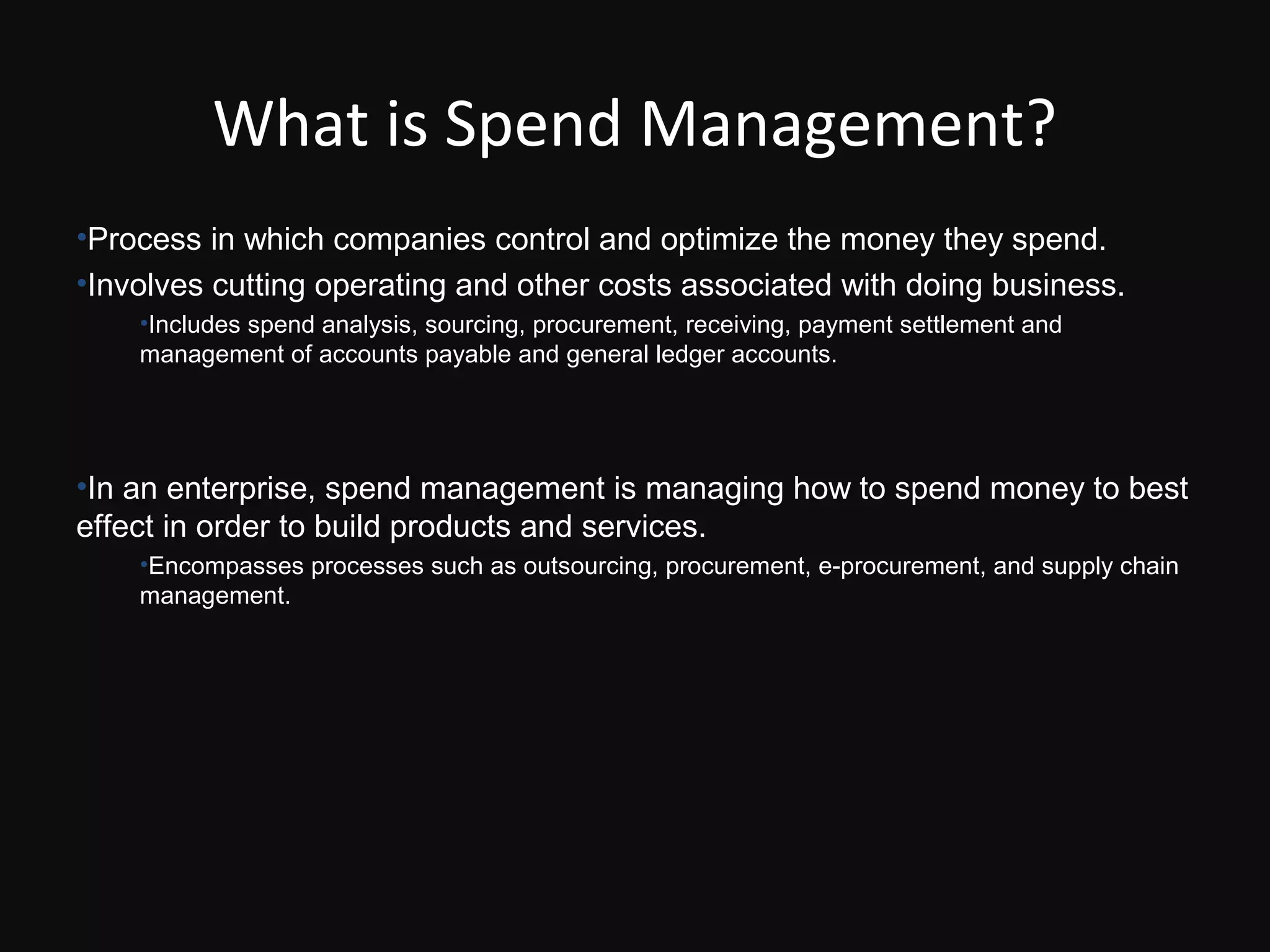 What is Spend Management?
•Process in which companies control and optimize the money they spend.
•Involves cutting operating and other costs associated with doing business.
    •Includes spend analysis, sourcing, procurement, receiving, payment settlement and
    management of accounts payable and general ledger accounts.




•In an enterprise, spend management is managing how to spend money to best
effect in order to build products and services.
    •Encompasses processes such as outsourcing, procurement, e-procurement, and supply chain
    management.
 