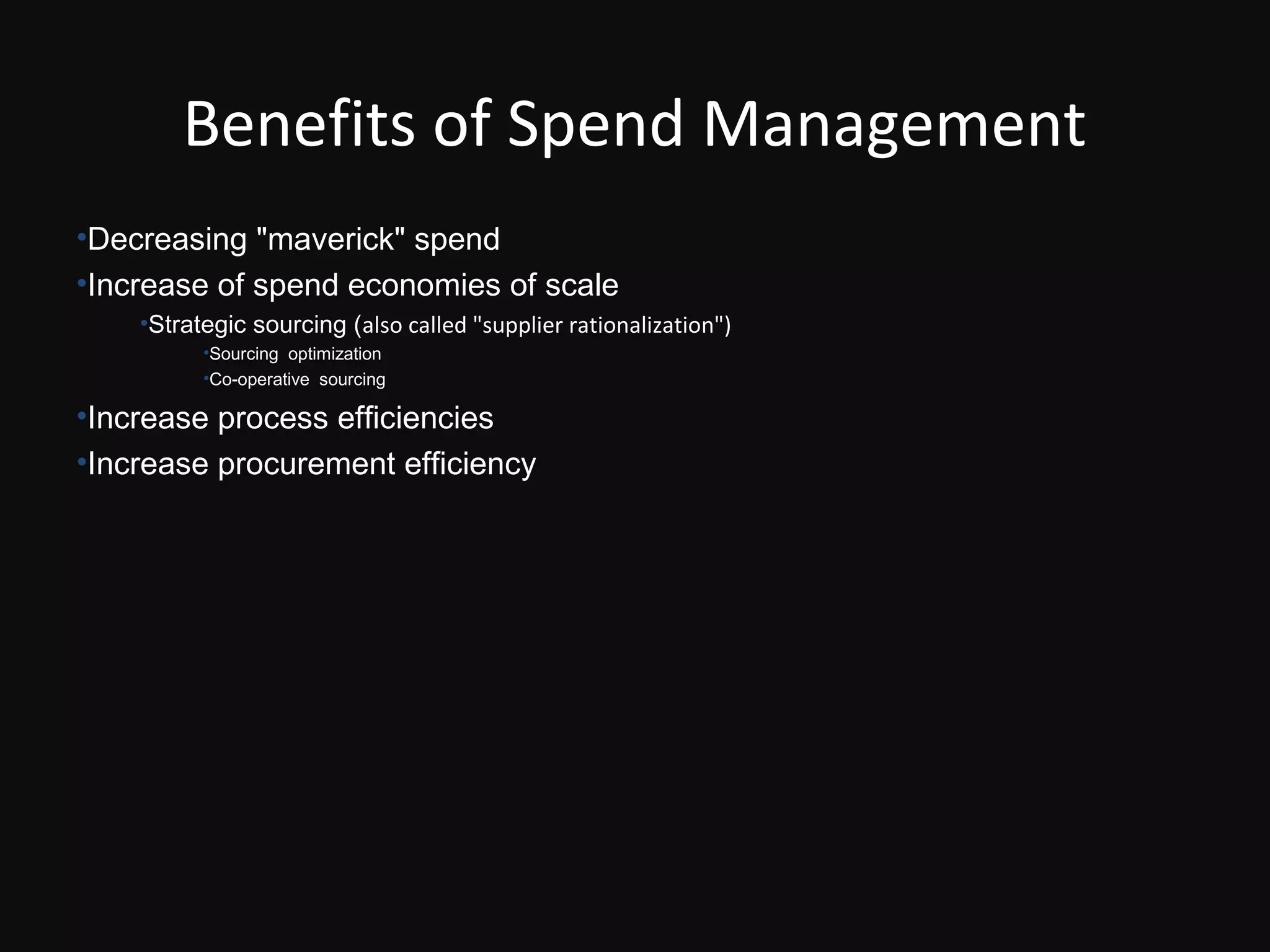 Benefits of Spend Management
•Decreasing "maverick" spend
•Increase of spend economies of scale
    •Strategic sourcing (also called "supplier rationalization")
          •Sourcing optimization
          •Co-operative sourcing

•Increase process efficiencies
•Increase procurement efficiency
 