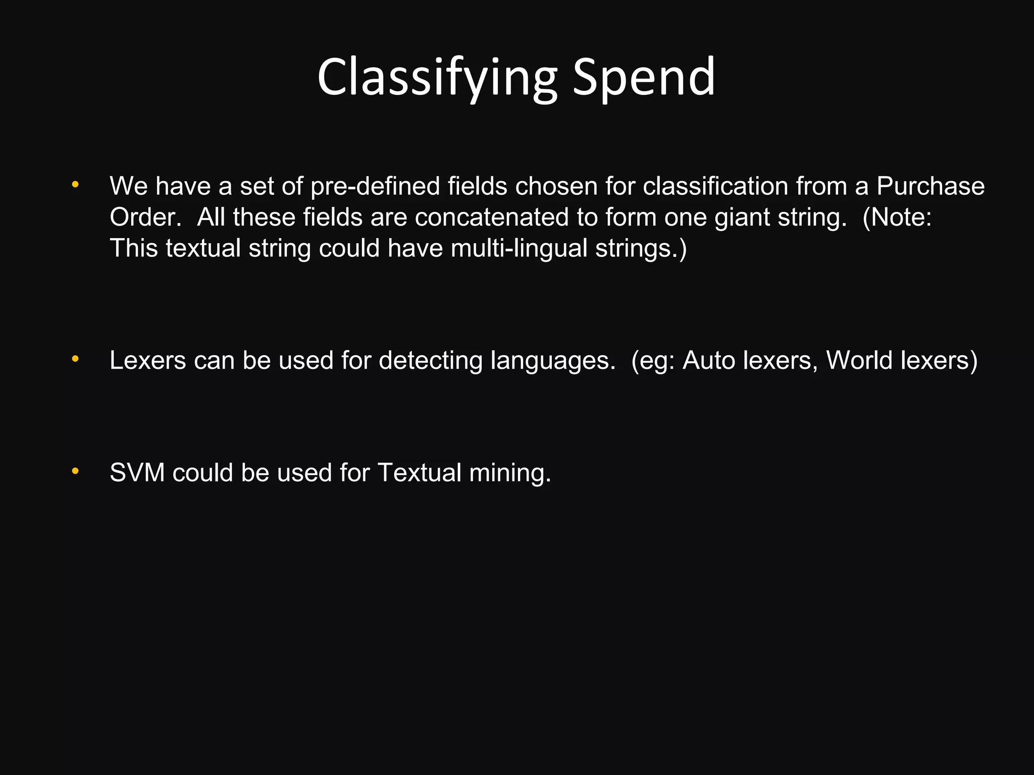 Classifying Spend
•   We have a set of pre-defined fields chosen for classification from a Purchase
    Order. All these fields are concatenated to form one giant string. (Note:
    This textual string could have multi-lingual strings.)



•   Lexers can be used for detecting languages. (eg: Auto lexers, World lexers)



•   SVM could be used for Textual mining.
 