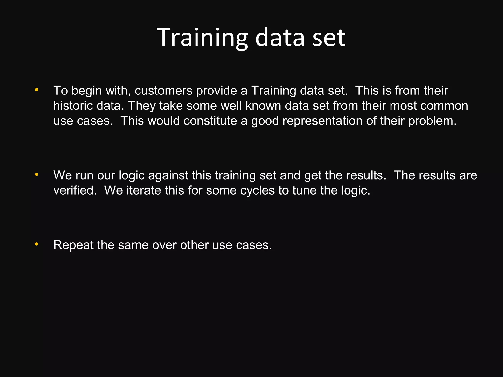 Training data set
•   To begin with, customers provide a Training data set. This is from their
    historic data. They take some well known data set from their most common
    use cases. This would constitute a good representation of their problem.



•   We run our logic against this training set and get the results. The results are
    verified. We iterate this for some cycles to tune the logic.



•   Repeat the same over other use cases.
 