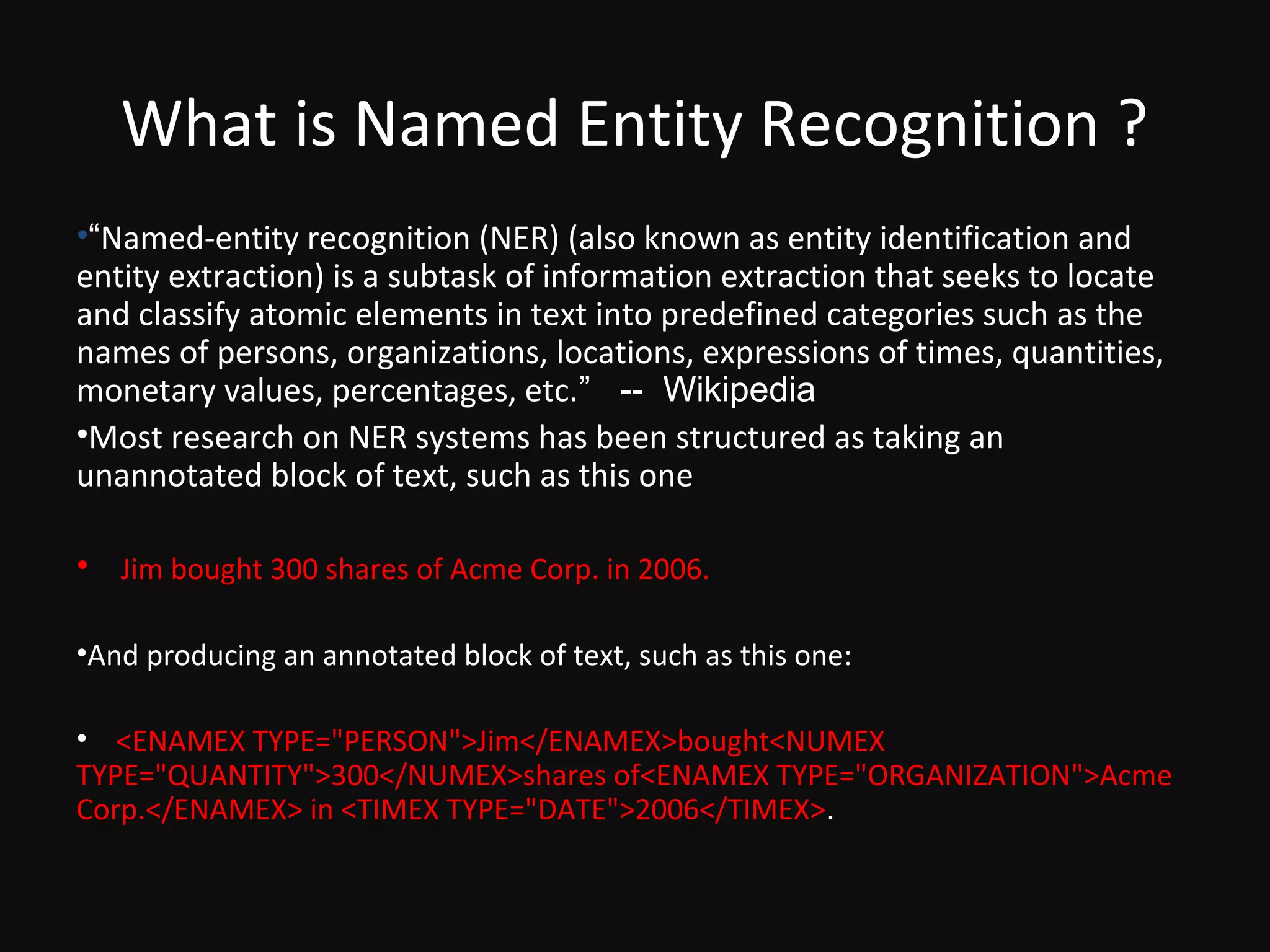 What is Named Entity Recognition ?
•“Named-entity recognition (NER) (also known as entity identification and
entity extraction) is a subtask of information extraction that seeks to locate
and classify atomic elements in text into predefined categories such as the
names of persons, organizations, locations, expressions of times, quantities,
monetary values, percentages, etc.” -- Wikipedia
•Most research on NER systems has been structured as taking an
unannotated block of text, such as this one

• Jim bought 300 shares of Acme Corp. in 2006.

•And producing an annotated block of text, such as this one:

• <ENAMEX TYPE="PERSON">Jim</ENAMEX>bought<NUMEX
TYPE="QUANTITY">300</NUMEX>shares of<ENAMEX TYPE="ORGANIZATION">Acme
Corp.</ENAMEX> in <TIMEX TYPE="DATE">2006</TIMEX>.
 