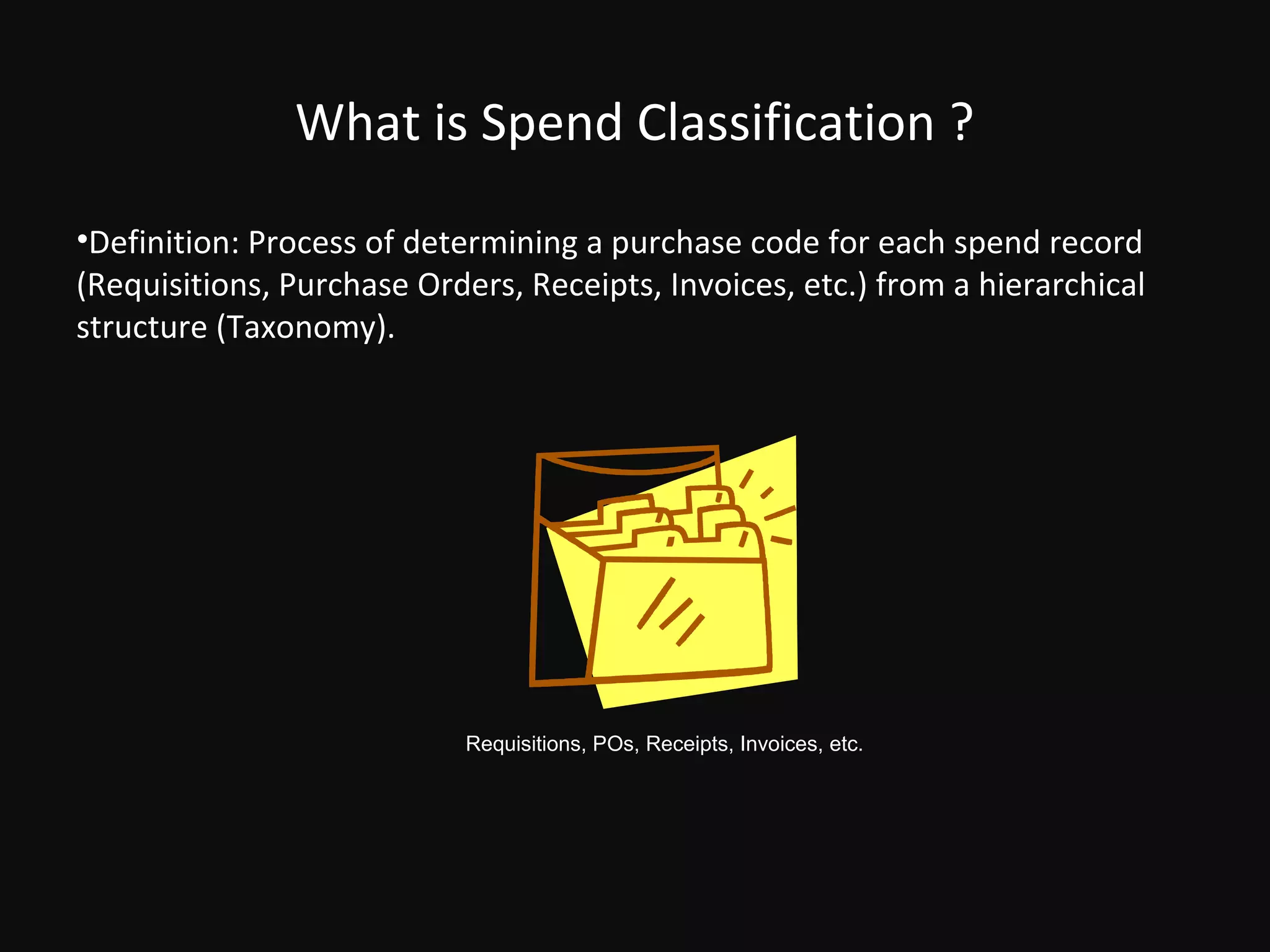 What is Spend Classification ?
•Definition: Process of determining a purchase code for each spend record
(Requisitions, Purchase Orders, Receipts, Invoices, etc.) from a hierarchical
structure (Taxonomy).




                            Requisitions, POs, Receipts, Invoices, etc.
 