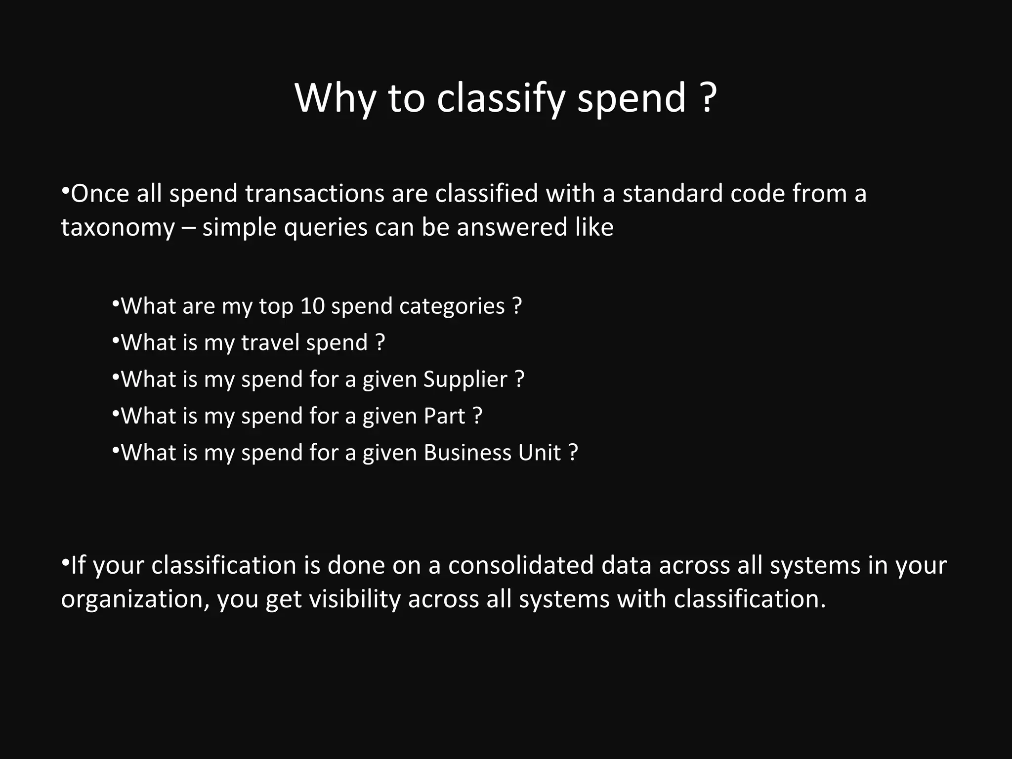 Why to classify spend ?
•Once all spend transactions are classified with a standard code from a
taxonomy – simple queries can be answered like

    •What are my top 10 spend categories ?
    •What is my travel spend ?
    •What is my spend for a given Supplier ?
    •What is my spend for a given Part ?
    •What is my spend for a given Business Unit ?



•If your classification is done on a consolidated data across all systems in your
organization, you get visibility across all systems with classification.
 