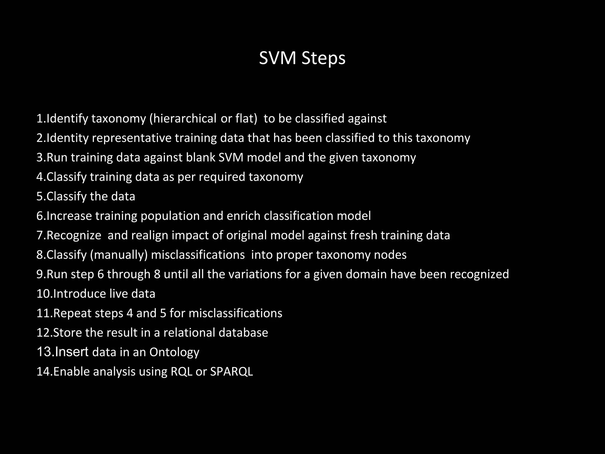 SVM Steps

1.Identify taxonomy (hierarchical or flat) to be classified against
2.Identity representative training data that has been classified to this taxonomy
3.Run training data against blank SVM model and the given taxonomy
4.Classify training data as per required taxonomy
5.Classify the data
6.Increase training population and enrich classification model
7.Recognize and realign impact of original model against fresh training data
8.Classify (manually) misclassifications into proper taxonomy nodes
9.Run step 6 through 8 until all the variations for a given domain have been recognized
10.Introduce live data
11.Repeat steps 4 and 5 for misclassifications
12.Store the result in a relational database
13.Insert data in an Ontology
14.Enable analysis using RQL or SPARQL
 