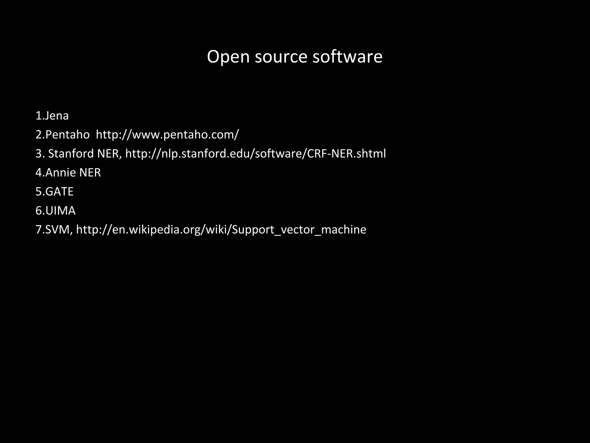 Open source software

1.Jena
2.Pentaho http://www.pentaho.com/
3. Stanford NER, http://nlp.stanford.edu/software/CRF-NER.shtml
4.Annie NER
5.GATE
6.UIMA
7.SVM, http://en.wikipedia.org/wiki/Support_vector_machine
 
