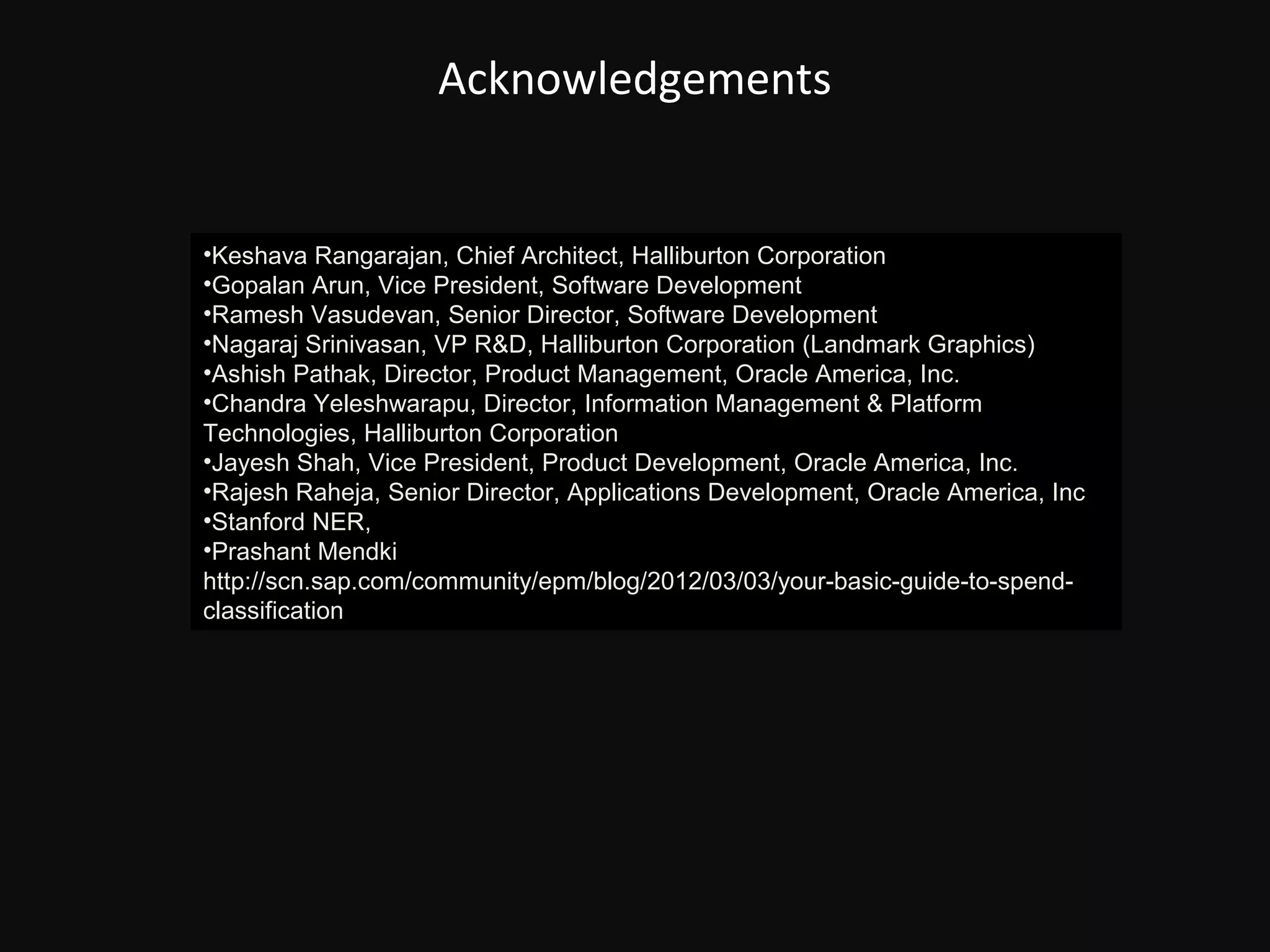 Acknowledgements


•Keshava Rangarajan, Chief Architect, Halliburton Corporation
•Gopalan Arun, Vice President, Software Development
•Ramesh Vasudevan, Senior Director, Software Development
•Nagaraj Srinivasan, VP R&D, Halliburton Corporation (Landmark Graphics)
•Ashish Pathak, Director, Product Management, Oracle America, Inc.
•Chandra Yeleshwarapu, Director, Information Management & Platform
Technologies, Halliburton Corporation
•Jayesh Shah, Vice President, Product Development, Oracle America, Inc.
•Rajesh Raheja, Senior Director, Applications Development, Oracle America, Inc
•Stanford NER, http://nlp.stanford.edu:8080/ner/process
•Prashant Mendki
http://scn.sap.com/community/epm/blog/2012/03/03/your-basic-guide-to-spend-
classification
 