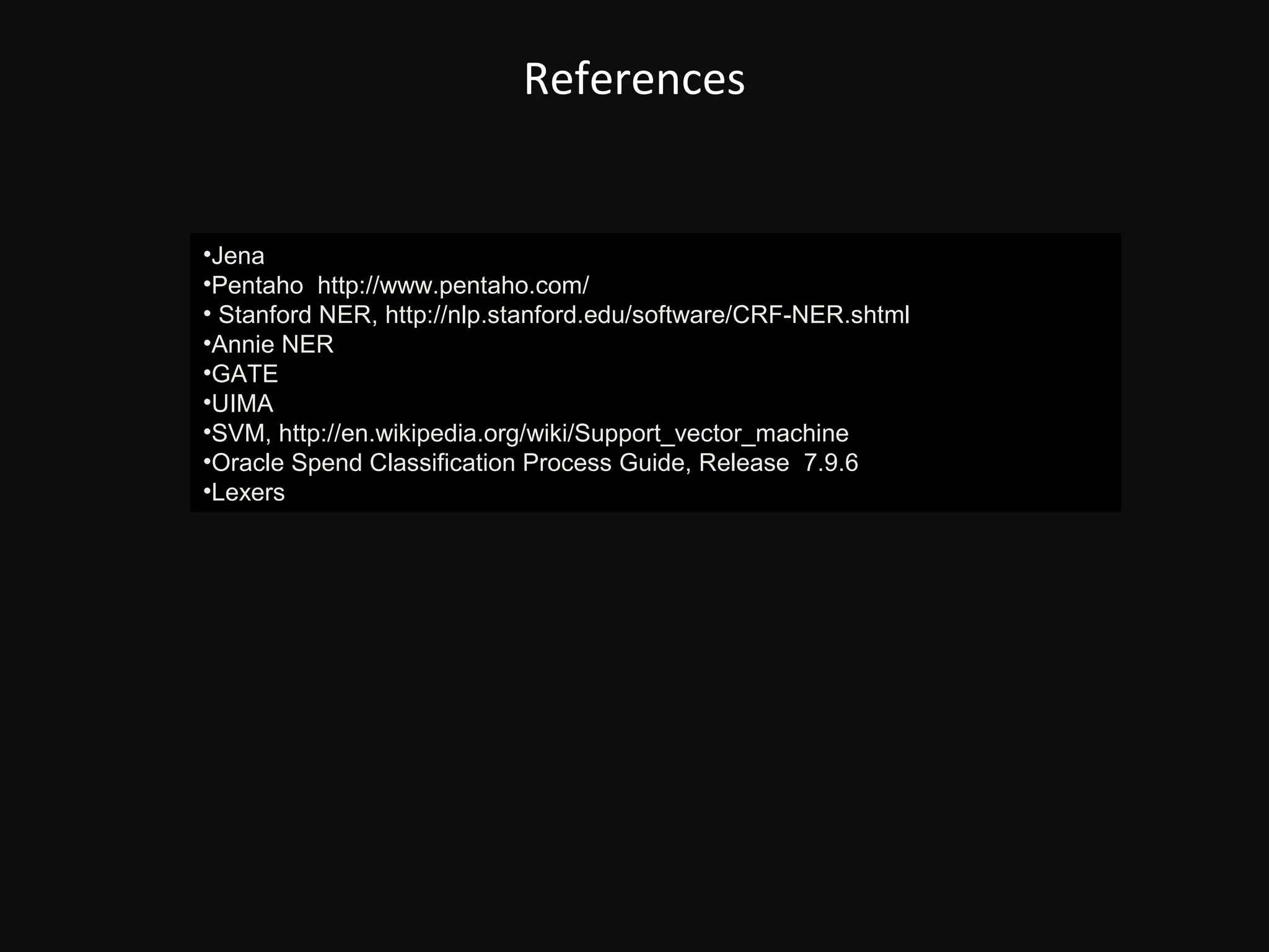 References


•Jena
•Pentaho http://www.pentaho.com/
• Stanford NER, http://nlp.stanford.edu/software/CRF-NER.shtml
•Annie NER
•GATE
•UIMA
•SVM, http://en.wikipedia.org/wiki/Support_vector_machine
•Oracle Spend Classification Process Guide, Release 7.9.6
•Lexers
 