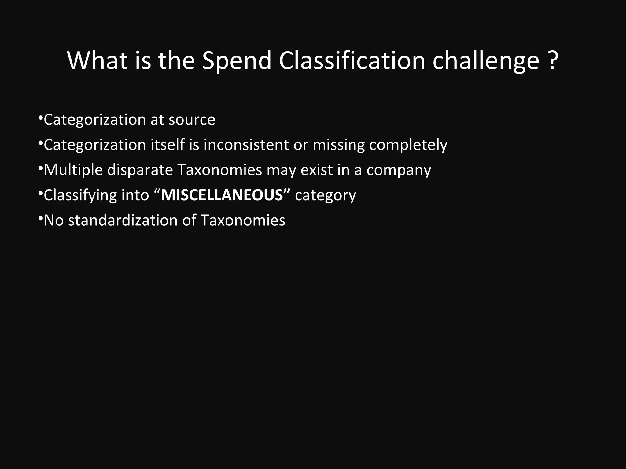 What is the Spend Classification challenge ?
•Categorization at source
•Categorization itself is inconsistent or missing completely
•Multiple disparate Taxonomies may exist in a company
•Classifying into “MISCELLANEOUS” category
•No standardization of Taxonomies
 