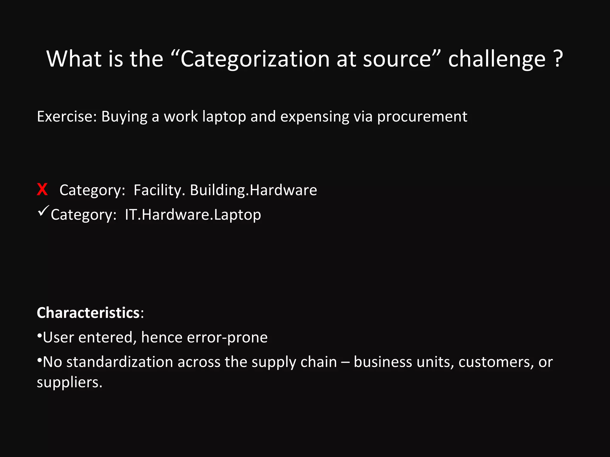 What is the “Categorization at source” challenge ?

Exercise: Buying a work laptop and expensing via procurement



X Category: Facility. Building.Hardware
Category: IT.Hardware.Laptop




Characteristics:
•User entered, hence error-prone
•No standardization across the supply chain – business units, customers, or
suppliers.
 