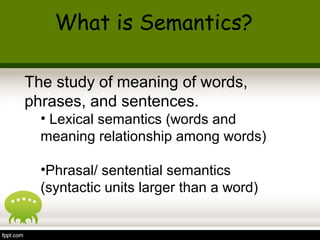 The study of meaning of words,
phrases, and sentences.
• Lexical semantics (words and
meaning relationship among words)
•Phrasal/ sentential semantics
(syntactic units larger than a word)
What is Semantics?
 