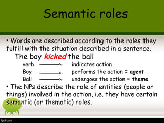• Words are described according to the roles they
fulfill with the situation described in a sentence.
The boy kicked the ball
verb indicates action
Boy performs the action = agent
Ball undergoes the action = theme
• The NPs describe the role of entities (people or
things) involved in the action, i.e. they have certain
semantic (or thematic) roles.
Semantic roles
 