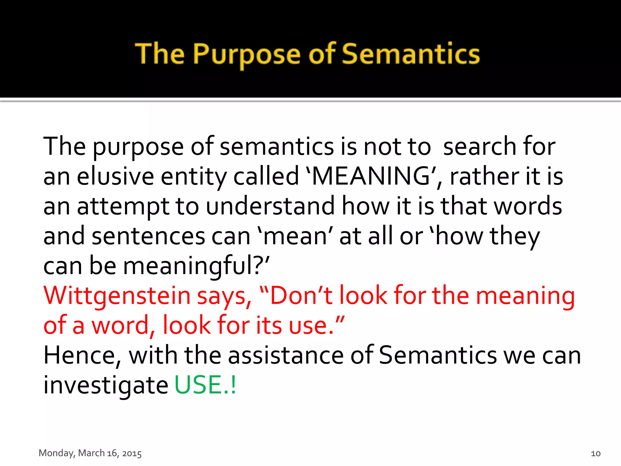 The purpose of semantics is not to search for
an elusive entity called ‘MEANING’, rather it is
an attempt to understand how it is that words
and sentences can ‘mean’ at all or ‘how they
can be meaningful?’
Wittgenstein says, “Don’t look for the meaning
of a word, look for its use.”
Hence, with the assistance of Semantics we can
investigate USE.!
Monday, March 16, 2015 10
 
