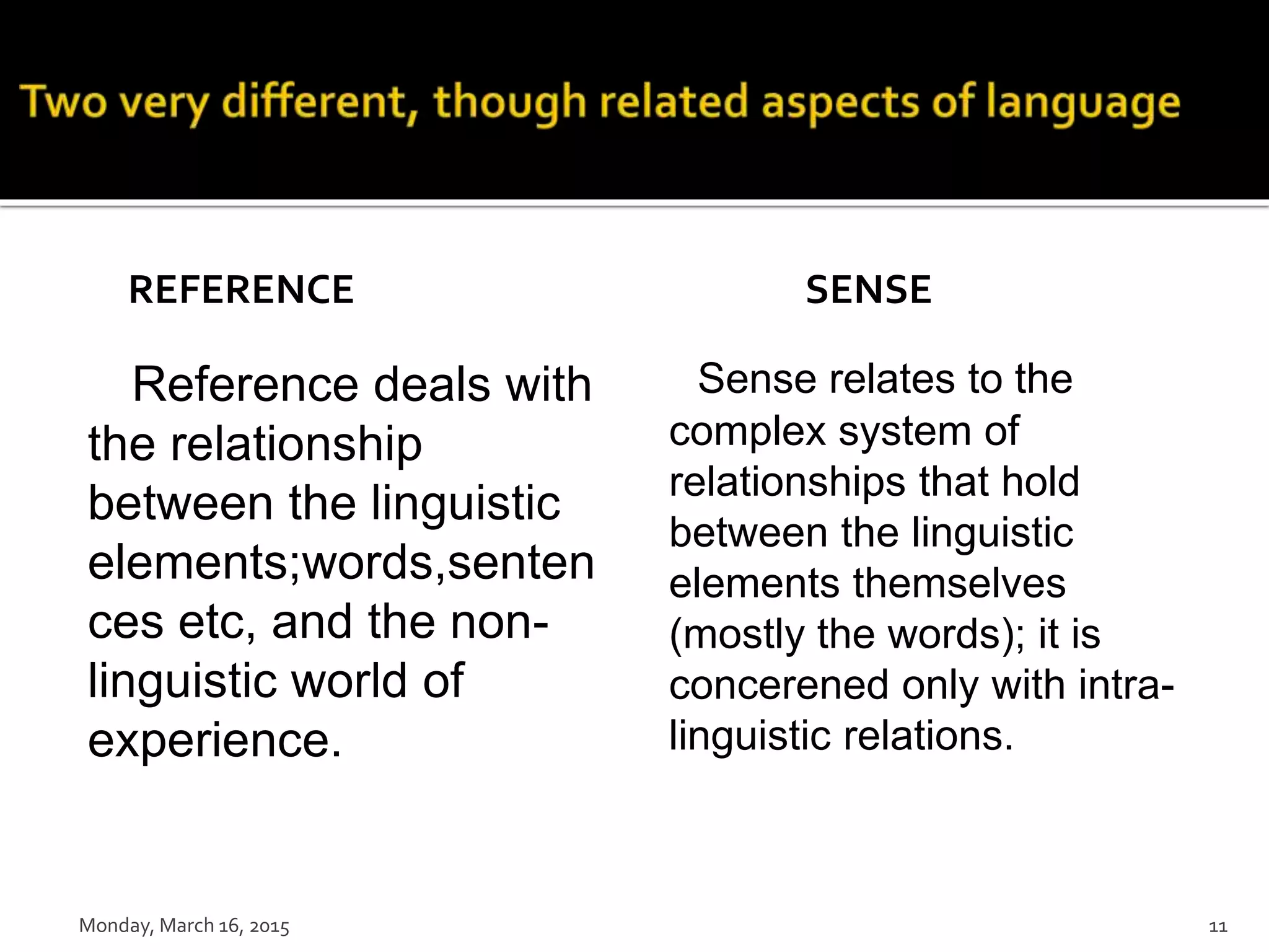 REFERENCE
Reference deals with
the relationship
between the linguistic
elements;words,senten
ces etc, and the non-
linguistic world of
experience.
SENSE
Sense relates to the
complex system of
relationships that hold
between the linguistic
elements themselves
(mostly the words); it is
concerened only with intra-
linguistic relations.
Monday, March 16, 2015 11
 