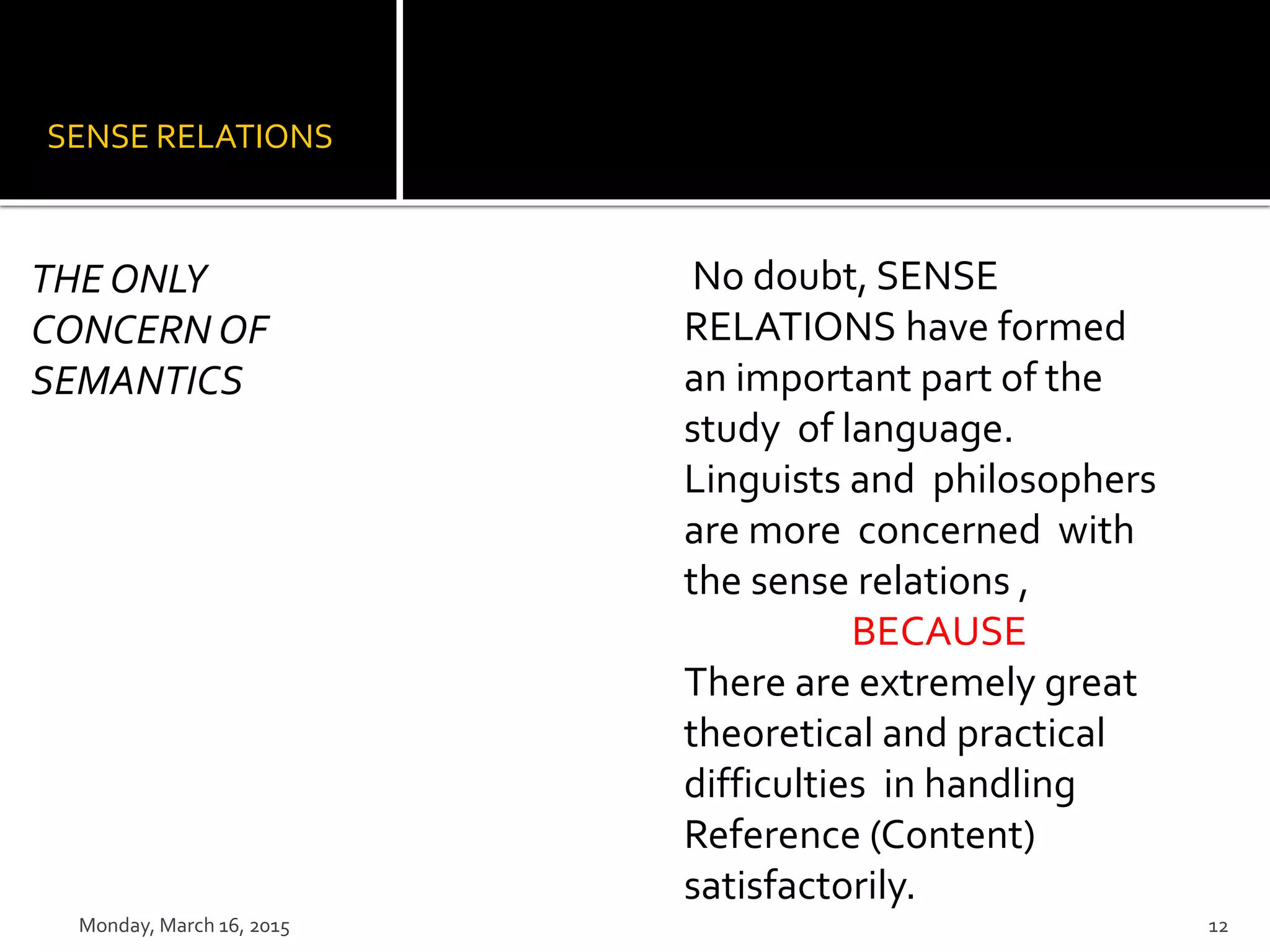 SENSE RELATIONS
No doubt, SENSE
RELATIONS have formed
an important part of the
study of language.
Linguists and philosophers
are more concerned with
the sense relations ,
BECAUSE
There are extremely great
theoretical and practical
difficulties in handling
Reference (Content)
satisfactorily.
THE ONLY
CONCERN OF
SEMANTICS
Monday, March 16, 2015 12
 