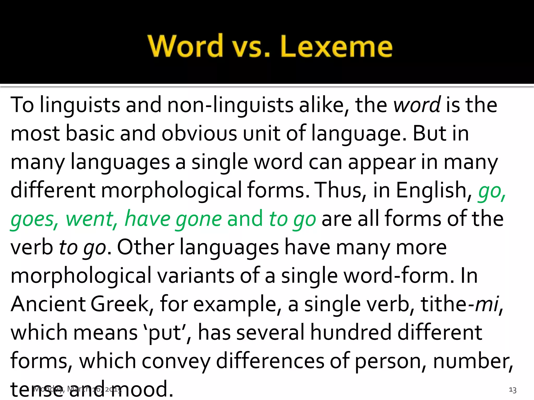 To linguists and non-linguists alike, the word is the
most basic and obvious unit of language. But in
many languages a single word can appear in many
different morphological forms.Thus, in English, go,
goes, went, have gone and to go are all forms of the
verb to go. Other languages have many more
morphological variants of a single word-form. In
Ancient Greek, for example, a single verb, tithe-mi,
which means ‘put’, has several hundred different
forms, which convey differences of person, number,
tense and mood.Monday, March 16, 2015 13
 