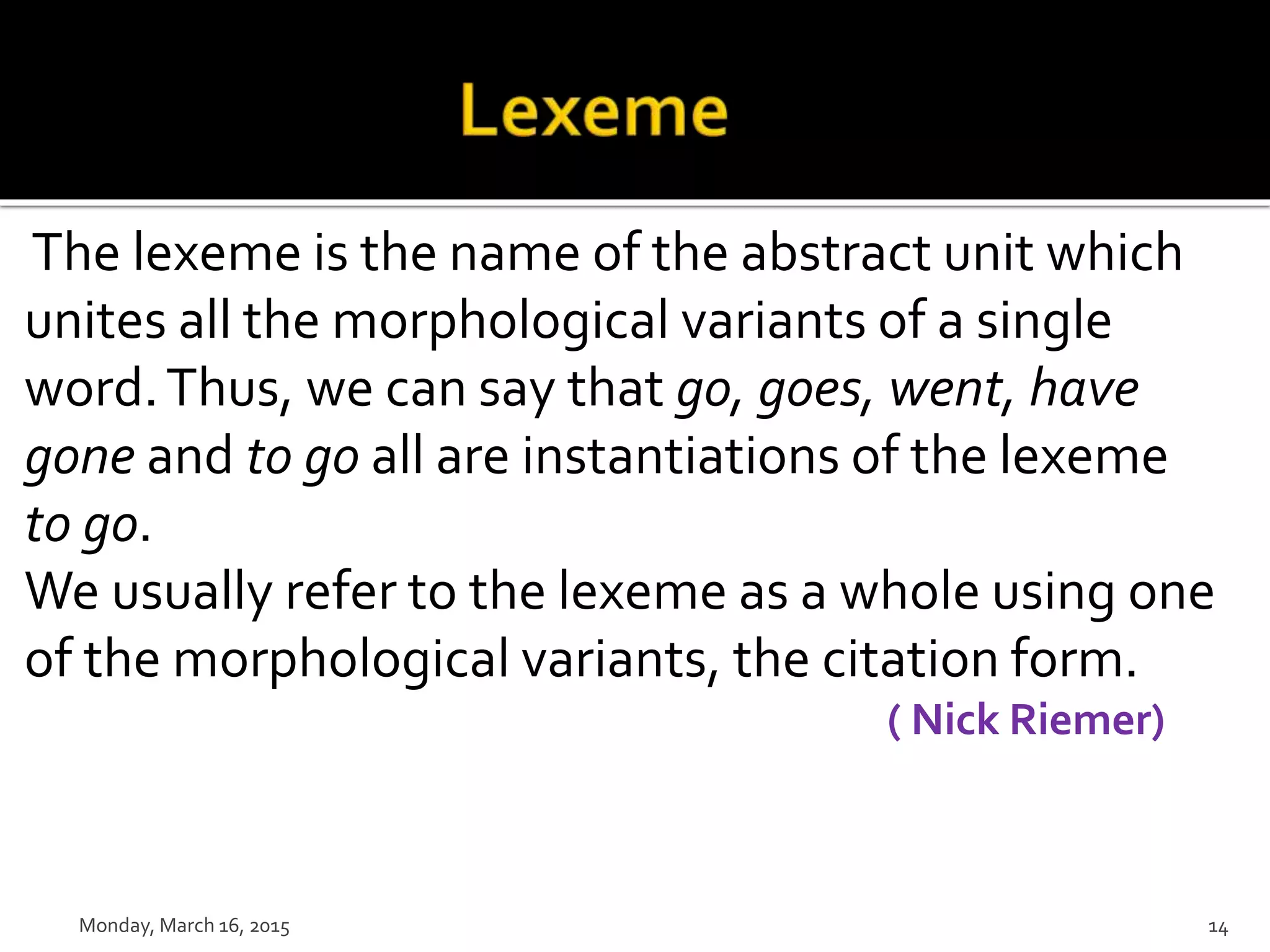 The lexeme is the name of the abstract unit which
unites all the morphological variants of a single
word.Thus, we can say that go, goes, went, have
gone and to go all are instantiations of the lexeme
to go.
We usually refer to the lexeme as a whole using one
of the morphological variants, the citation form.
( Nick Riemer)
Monday, March 16, 2015 14
 