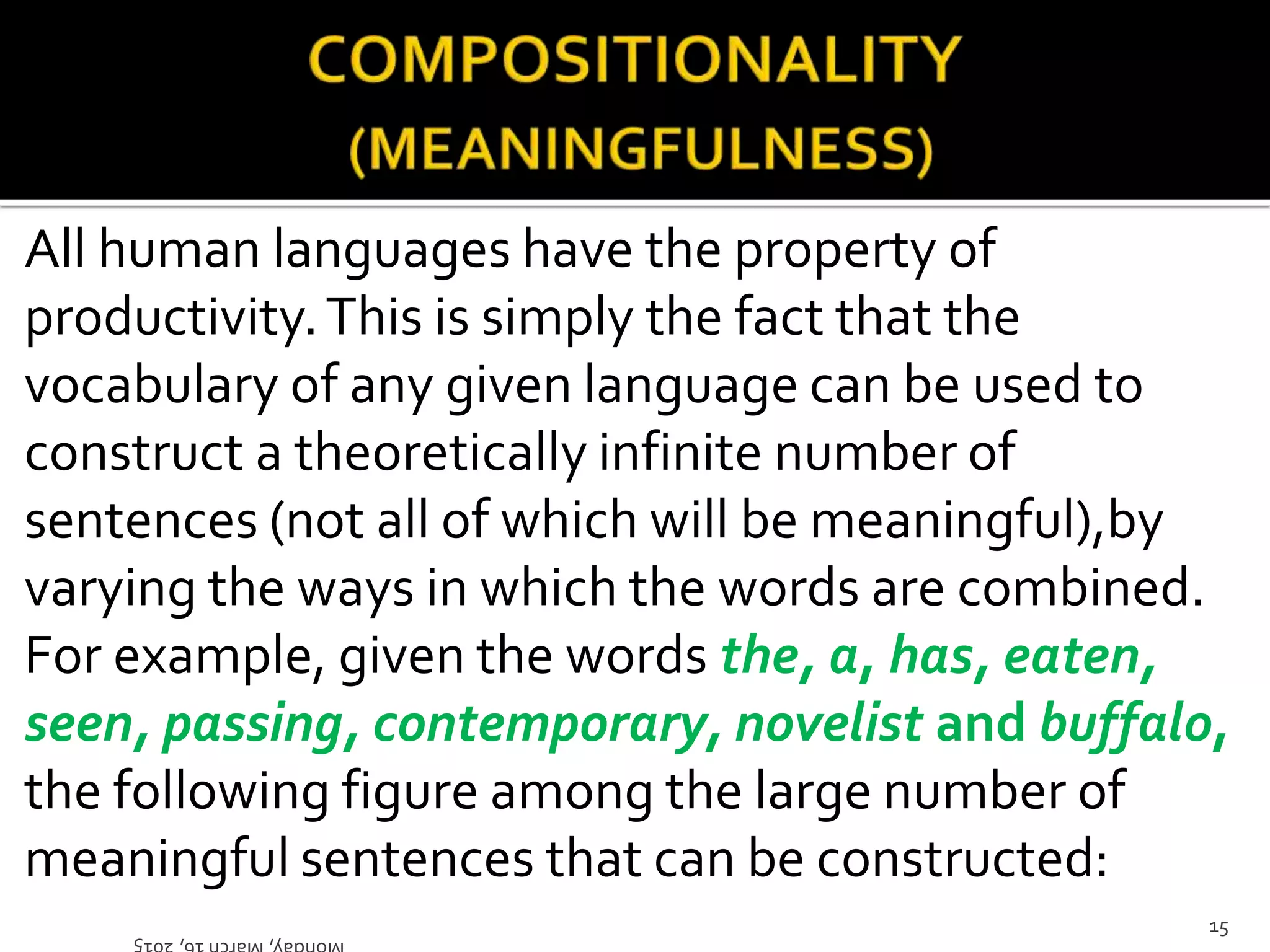 All human languages have the property of
productivity.This is simply the fact that the
vocabulary of any given language can be used to
construct a theoretically infinite number of
sentences (not all of which will be meaningful),by
varying the ways in which the words are combined.
For example, given the words the, a, has, eaten,
seen, passing, contemporary, novelist and buffalo,
the following figure among the large number of
meaningful sentences that can be constructed:
Monday,March16,2015
15
 