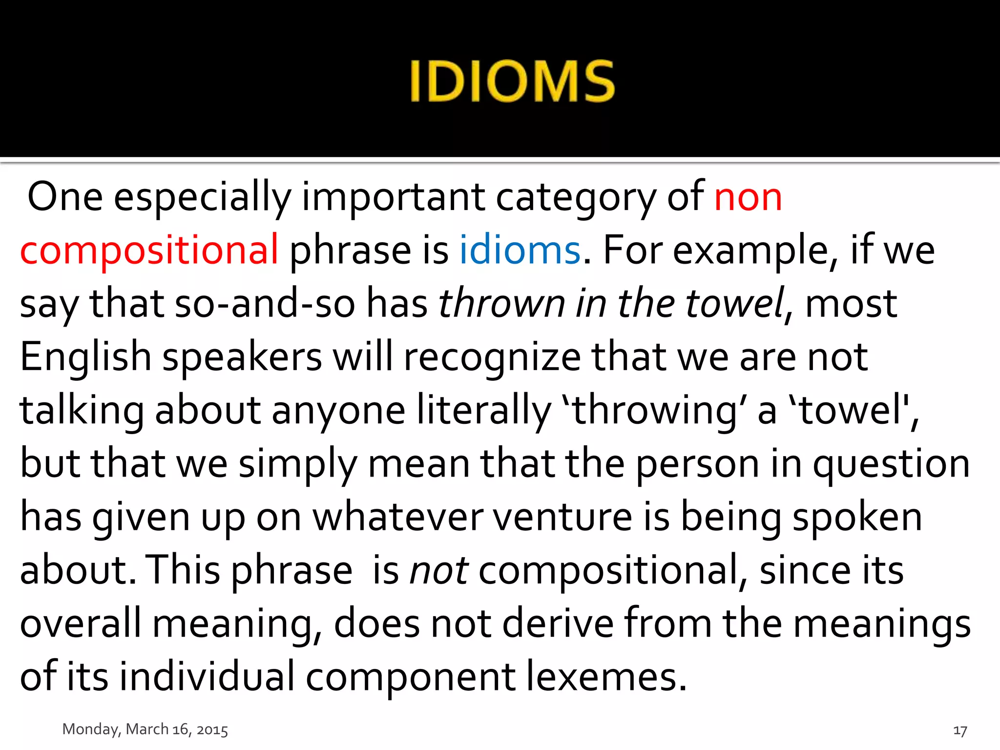One especially important category of non
compositional phrase is idioms. For example, if we
say that so-and-so has thrown in the towel, most
English speakers will recognize that we are not
talking about anyone literally ‘throwing’ a ‘towel',
but that we simply mean that the person in question
has given up on whatever venture is being spoken
about.This phrase is not compositional, since its
overall meaning, does not derive from the meanings
of its individual component lexemes.
Monday, March 16, 2015 17
 