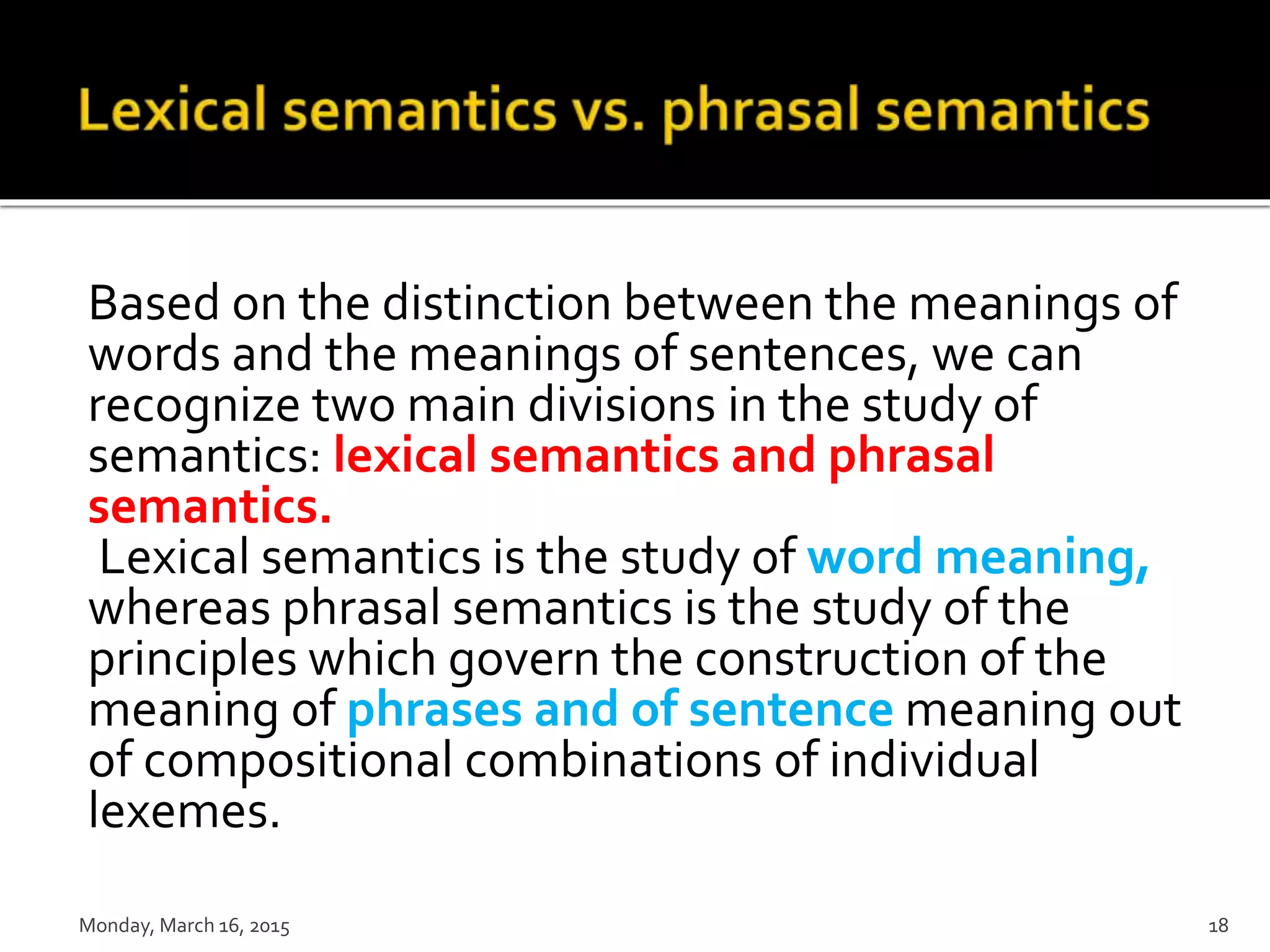 Based on the distinction between the meanings of
words and the meanings of sentences, we can
recognize two main divisions in the study of
semantics: lexical semantics and phrasal
semantics.
Lexical semantics is the study of word meaning,
whereas phrasal semantics is the study of the
principles which govern the construction of the
meaning of phrases and of sentence meaning out
of compositional combinations of individual
lexemes.
Monday, March 16, 2015 18
 