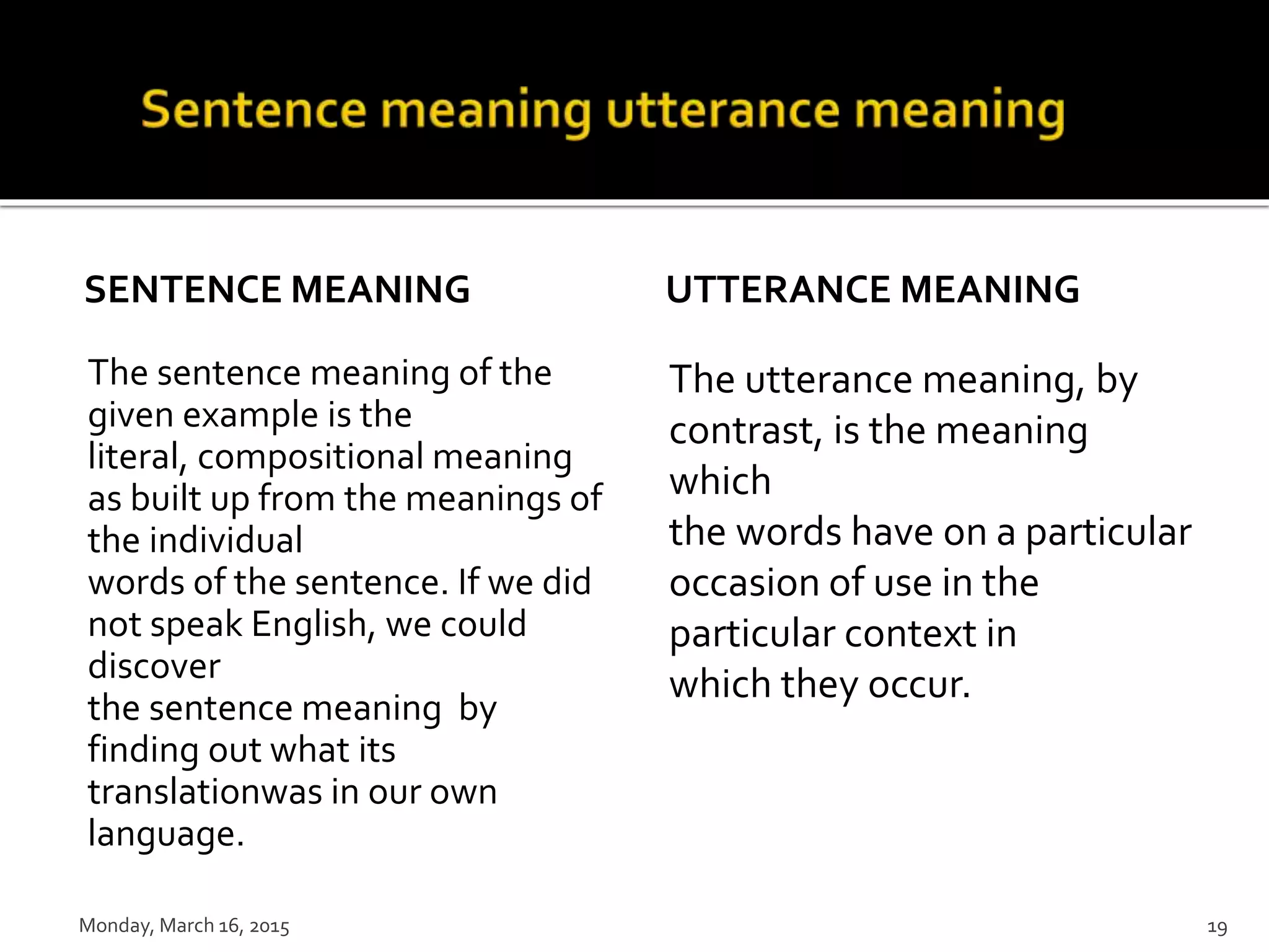 SENTENCE MEANING
The sentence meaning of the
given example is the
literal, compositional meaning
as built up from the meanings of
the individual
words of the sentence. If we did
not speak English, we could
discover
the sentence meaning by
finding out what its
translationwas in our own
language.
UTTERANCE MEANING
The utterance meaning, by
contrast, is the meaning
which
the words have on a particular
occasion of use in the
particular context in
which they occur.
Monday, March 16, 2015 19
 