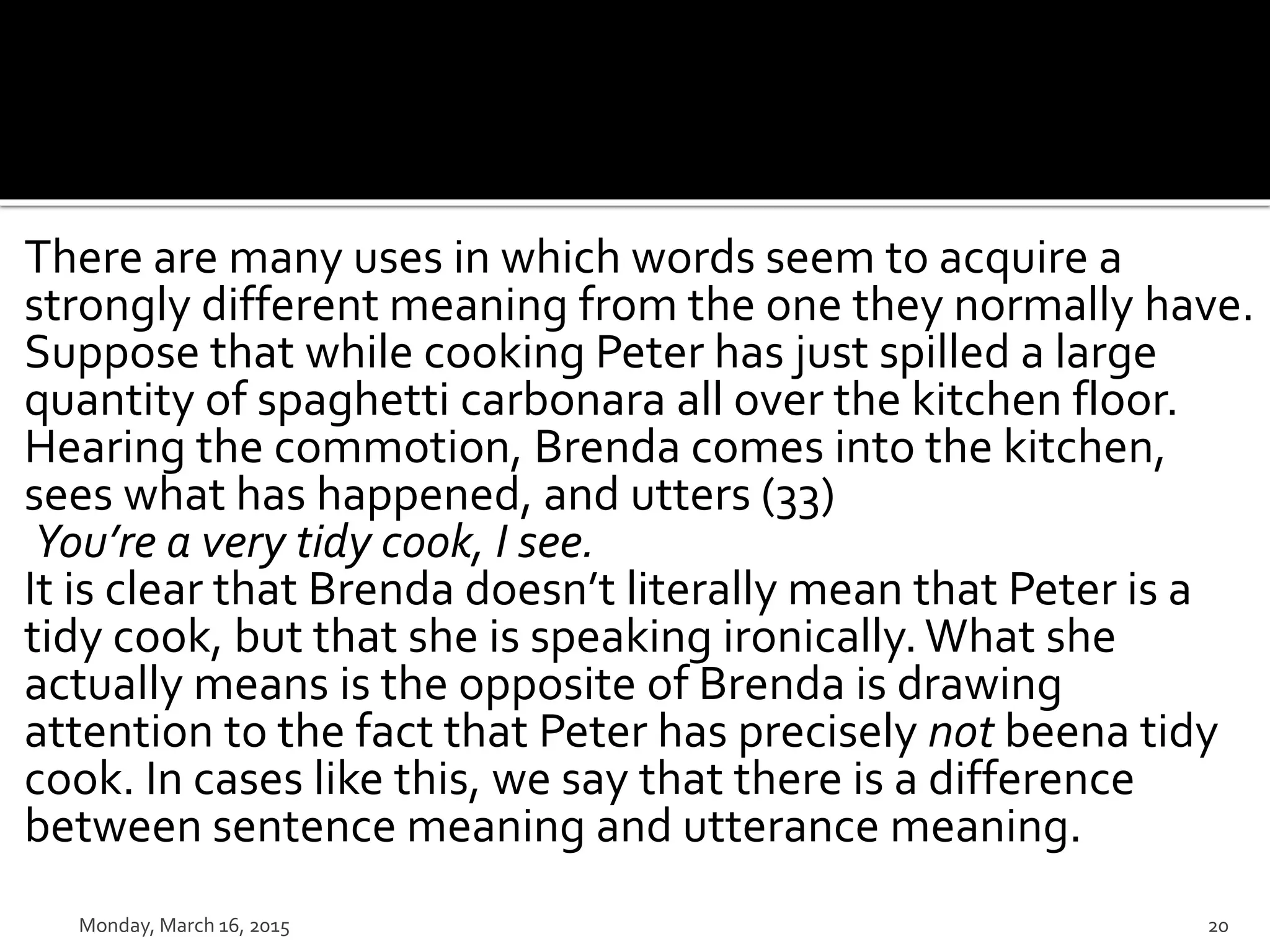 There are many uses in which words seem to acquire a
strongly different meaning from the one they normally have.
Suppose that while cooking Peter has just spilled a large
quantity of spaghetti carbonara all over the kitchen floor.
Hearing the commotion, Brenda comes into the kitchen,
sees what has happened, and utters (33)
You’re a very tidy cook, I see.
It is clear that Brenda doesn’t literally mean that Peter is a
tidy cook, but that she is speaking ironically.What she
actually means is the opposite of Brenda is drawing
attention to the fact that Peter has precisely not beena tidy
cook. In cases like this, we say that there is a difference
between sentence meaning and utterance meaning.
Monday, March 16, 2015 20
 