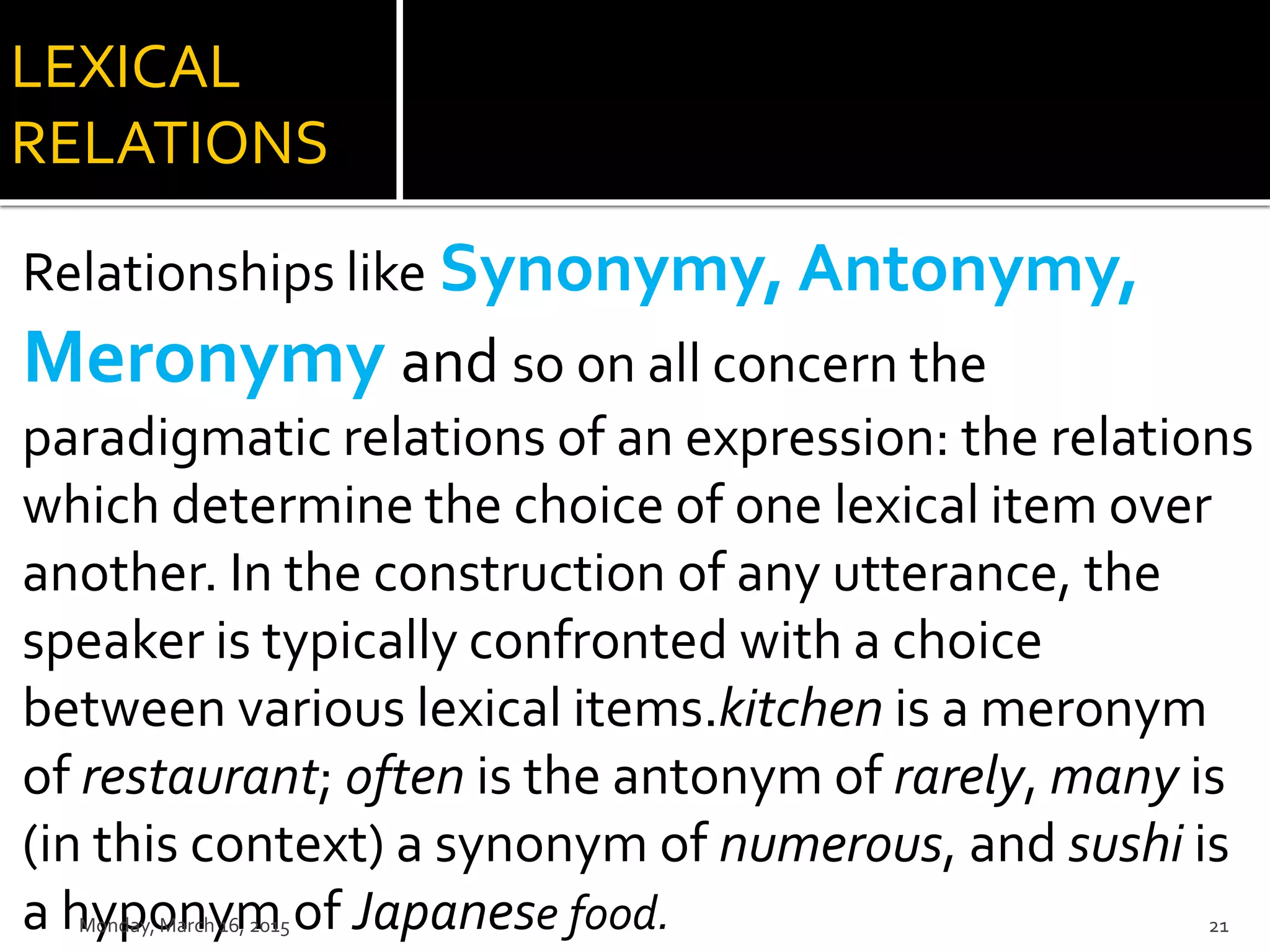 LEXICAL
RELATIONS
Relationships like Synonymy, Antonymy,
Meronymy and so on all concern the
paradigmatic relations of an expression: the relations
which determine the choice of one lexical item over
another. In the construction of any utterance, the
speaker is typically confronted with a choice
between various lexical items.kitchen is a meronym
of restaurant; often is the antonym of rarely, many is
(in this context) a synonym of numerous, and sushi is
a hyponym of Japanese food.Monday, March 16, 2015 21
 
